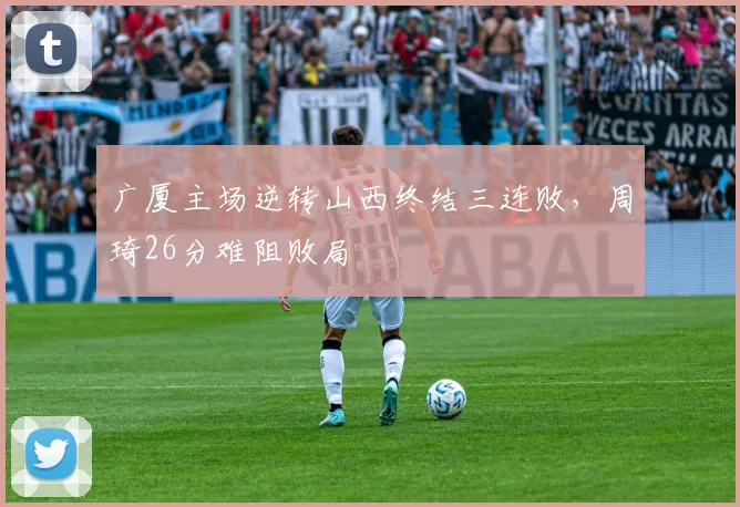 广厦主场逆转山西终结三连败,周琦26分难阻败局