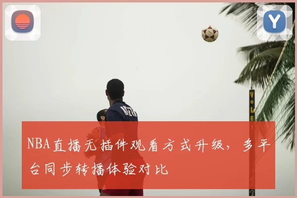 NBA直播无插件观看方式升级,多平台同步转播体验对比