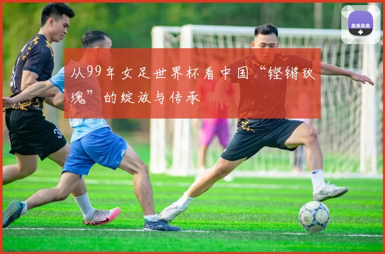 从99年女足世界杯看中国“铿锵玫瑰”的绽放与传承