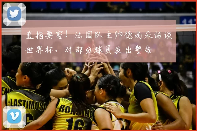 直指要害!法国队主帅德尚采访谈世界杯,对部分球员发出警告