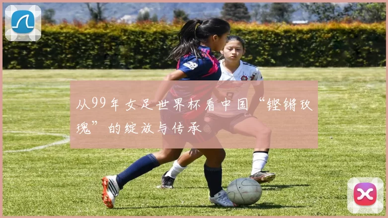 从99年女足世界杯看中国“铿锵玫瑰”的绽放与传承