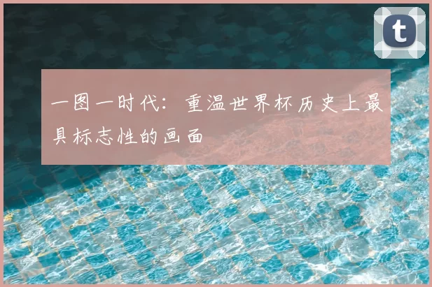 一图一时代：重温世界杯历史上最具标志性的画面