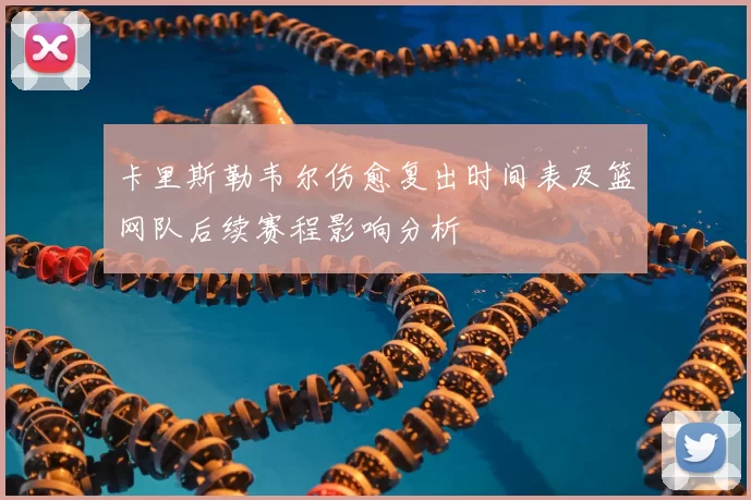 卡里斯勒韦尔伤愈复出时间表及篮网队后续赛程影响分析