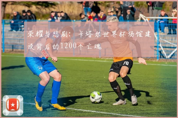 荣耀与悲剧:卡塔尔世界杯场馆建设背后的1200个亡魂
