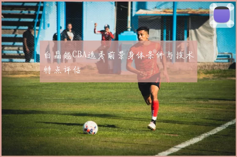 白晶能CBA选秀前景身体条件与技术特点评估