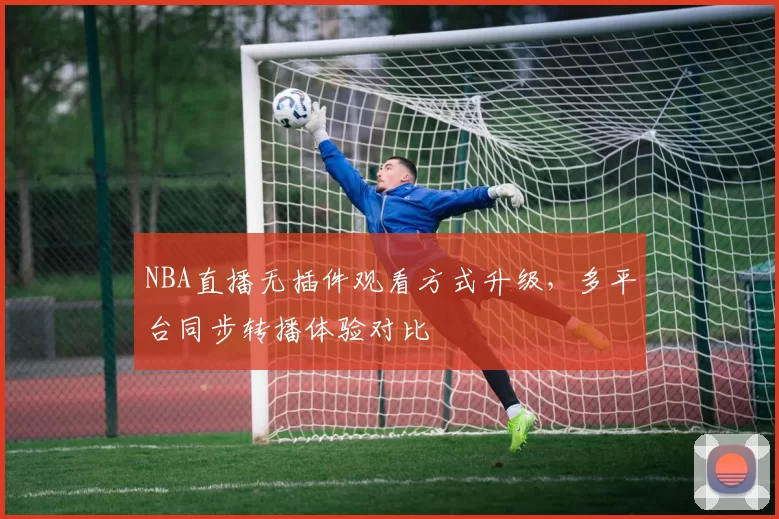 NBA直播无插件观看方式升级，多平台同步转播体验对比