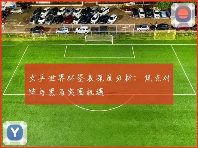 女乒世界杯签表深度分析:焦点对阵与黑马突围机遇