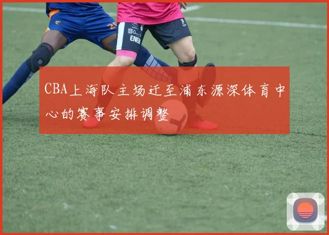 CBA上海队主场迁至浦东源深体育中心的赛事安排调整