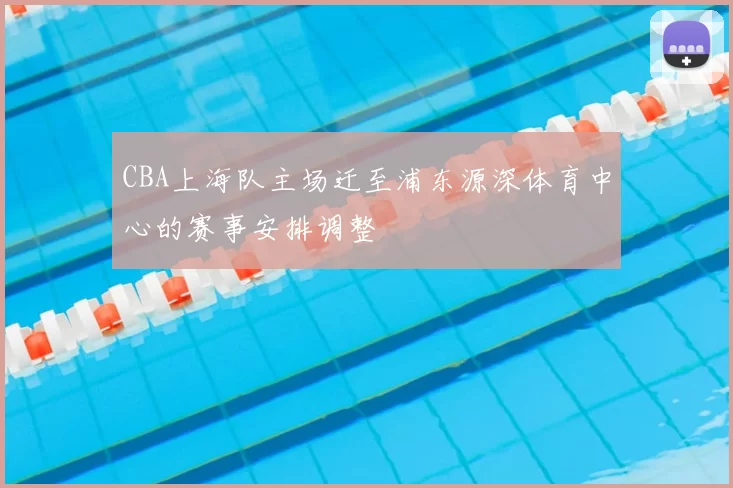 CBA上海队主场迁至浦东源深体育中心的赛事安排调整