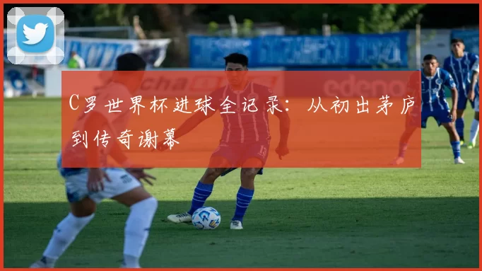 C罗世界杯进球全记录:从初出茅庐到传奇谢幕