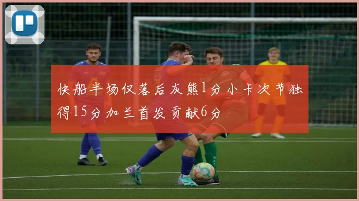 快船半场仅落后灰熊1分小卡次节独得15分加兰首发贡献6分