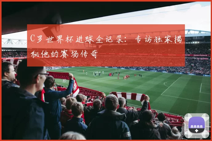 C罗世界杯进球全记录：专访独家揭秘他的赛场传奇