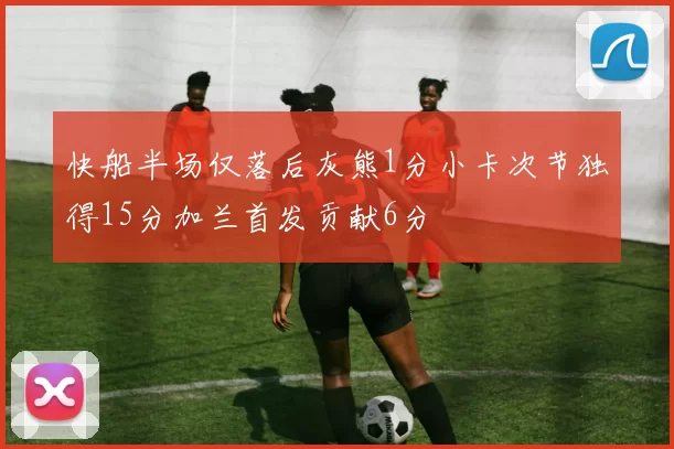 快船半场仅落后灰熊1分小卡次节独得15分加兰首发贡献6分
