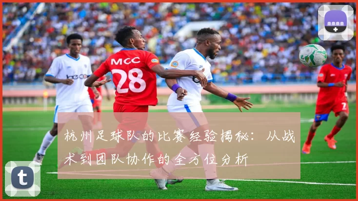 杭州足球队的比赛经验揭秘:从战术到团队协作的全方位分析