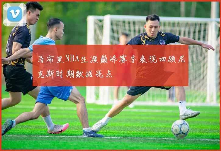 马布里NBA生涯巅峰赛季表现回顾尼克斯时期数据亮点