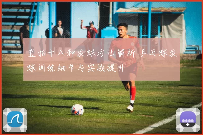 直拍十八种发球方法解析 乒乓球发球训练细节与实战提升