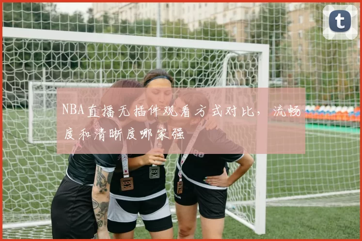 NBA直播无插件观看方式对比,流畅度和清晰度哪家强