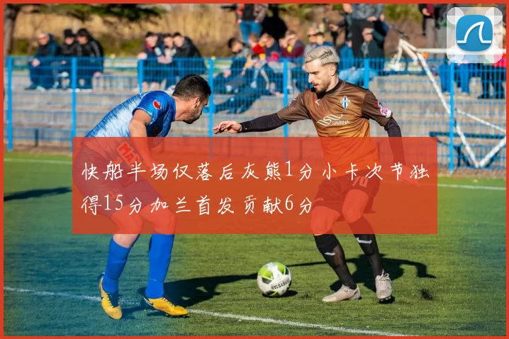 快船半场仅落后灰熊1分小卡次节独得15分加兰首发贡献6分