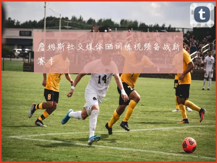 詹姆斯社交媒体晒训练视频备战新赛季