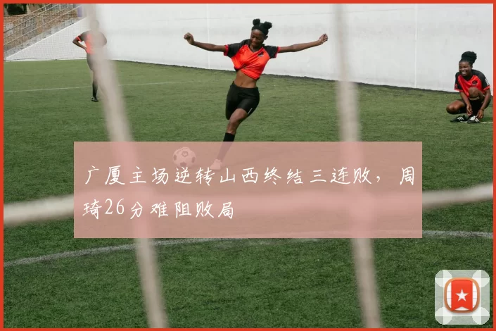 广厦主场逆转山西终结三连败,周琦26分难阻败局