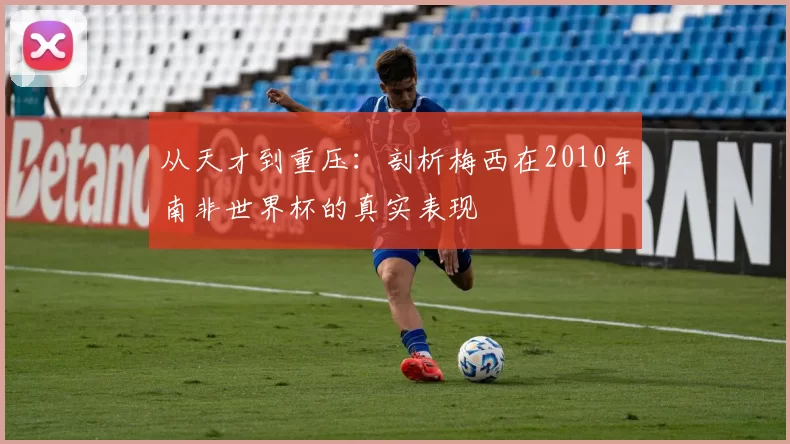 从天才到重压:剖析梅西在2010年南非世界杯的真实表现