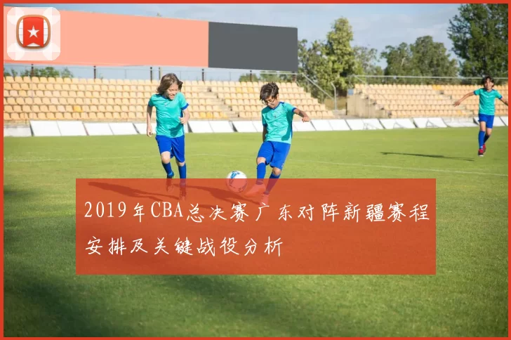 2019年CBA总决赛广东对阵新疆赛程安排及关键战役分析