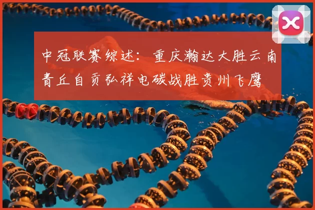中冠联赛综述：重庆瀚达大胜云南青丘自贡弘祥电碳战胜贵州飞鹰