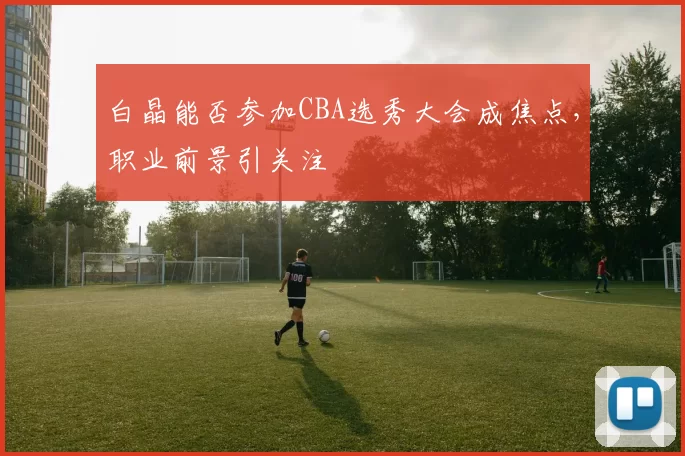 白晶能否参加CBA选秀大会成焦点,职业前景引关注
