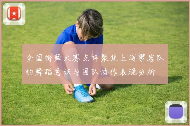 全国街舞大赛点评聚焦上海攀岩队的舞蹈意识与团队协作表现分析