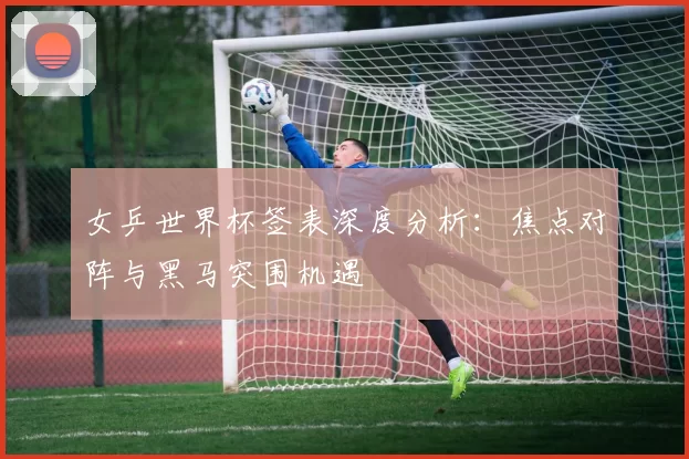 女乒世界杯签表深度分析:焦点对阵与黑马突围机遇