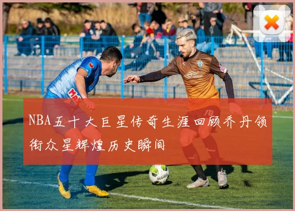NBA五十大巨星传奇生涯回顾乔丹领衔众星辉煌历史瞬间