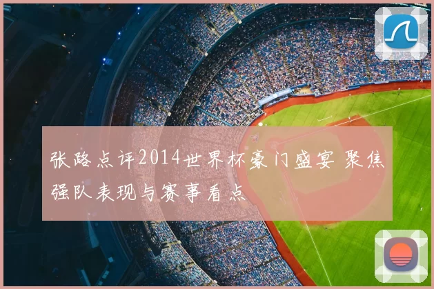 张路点评2014世界杯豪门盛宴 聚焦强队表现与赛事看点