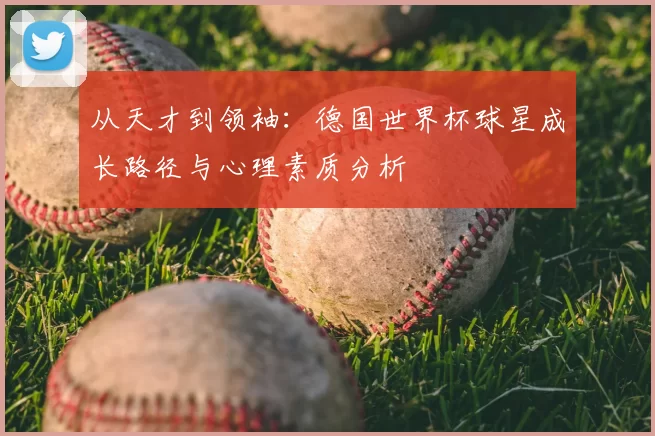 从天才到领袖:德国世界杯球星成长路径与心理素质分析