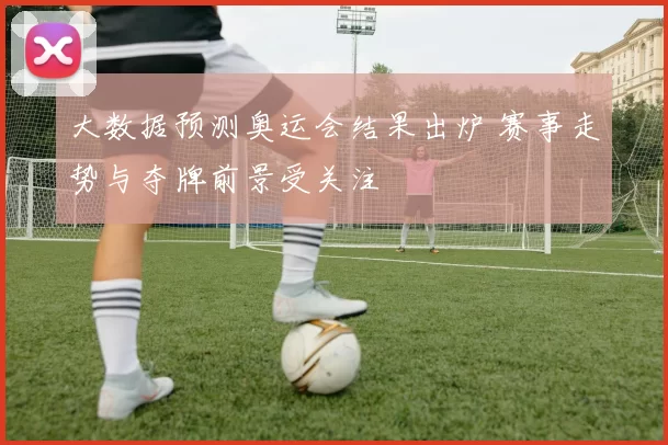 大数据预测奥运会结果出炉 赛事走势与夺牌前景受关注