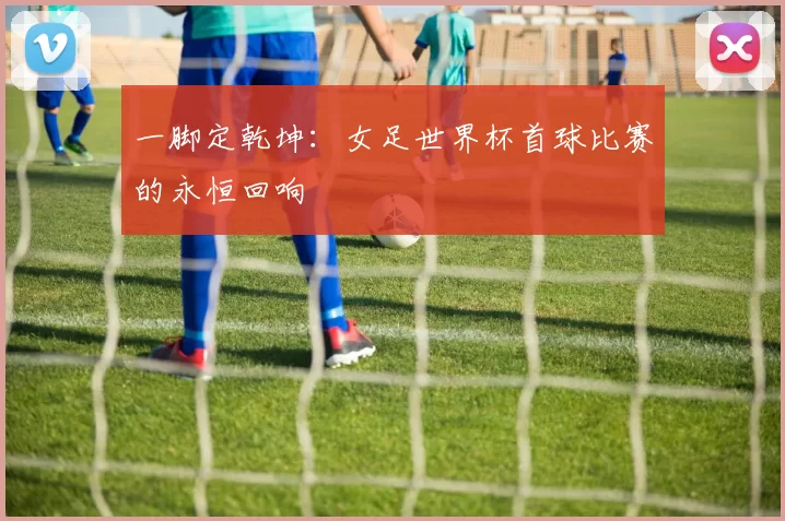 一脚定乾坤:女足世界杯首球比赛的永恒回响