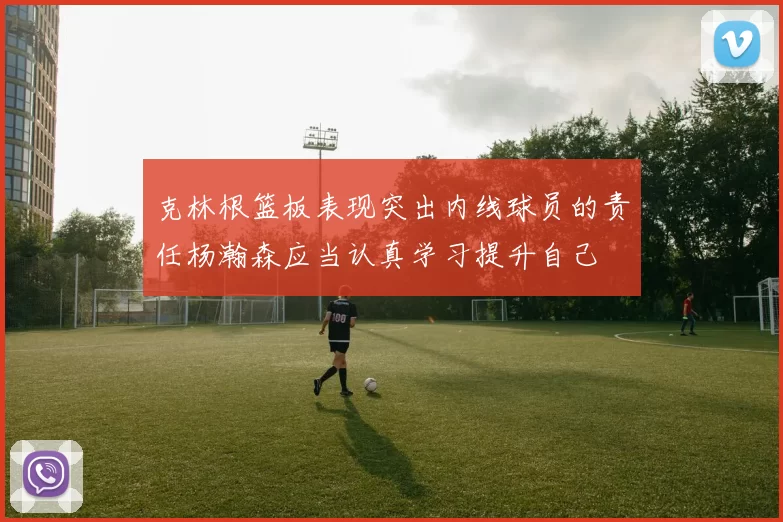 克林根篮板表现突出内线球员的责任杨瀚森应当认真学习提升自己