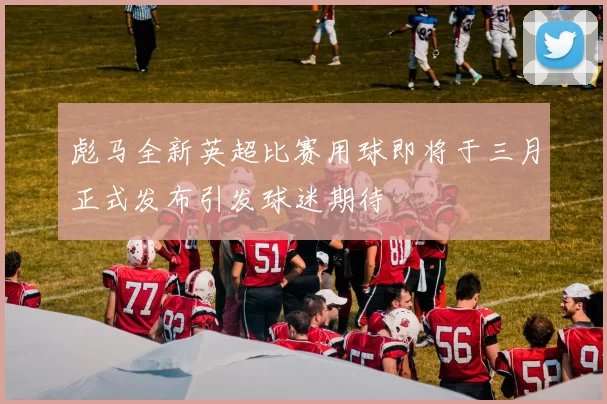彪马全新英超比赛用球即将于三月正式发布引发球迷期待