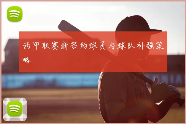 西甲联赛新签约球员与球队补强策略