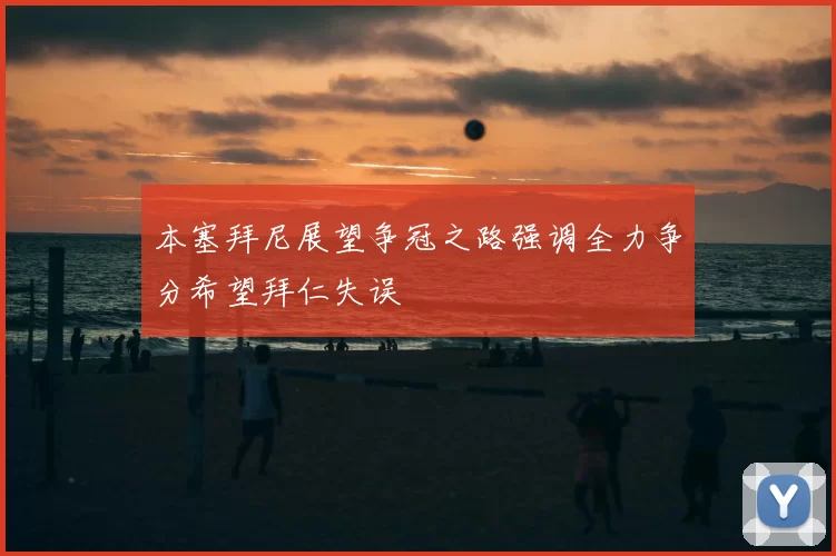 本塞拜尼展望争冠之路强调全力争分希望拜仁失误