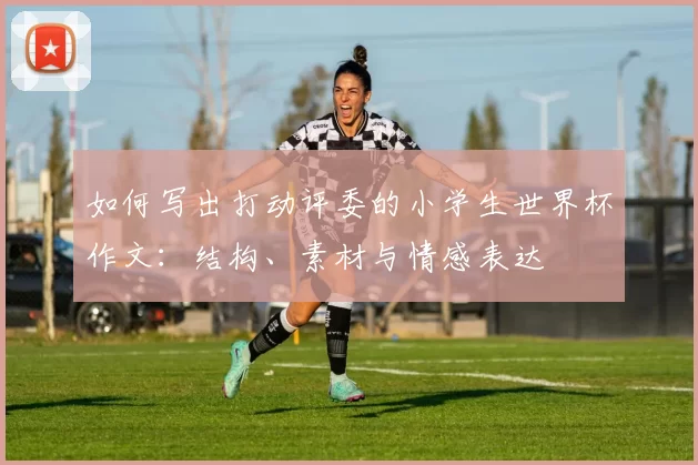 如何写出打动评委的小学生世界杯作文：结构、素材与情感表达