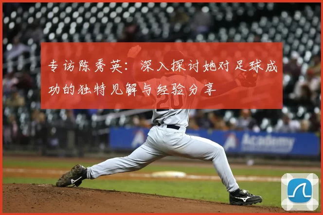 专访陈秀英：深入探讨她对足球成功的独特见解与经验分享