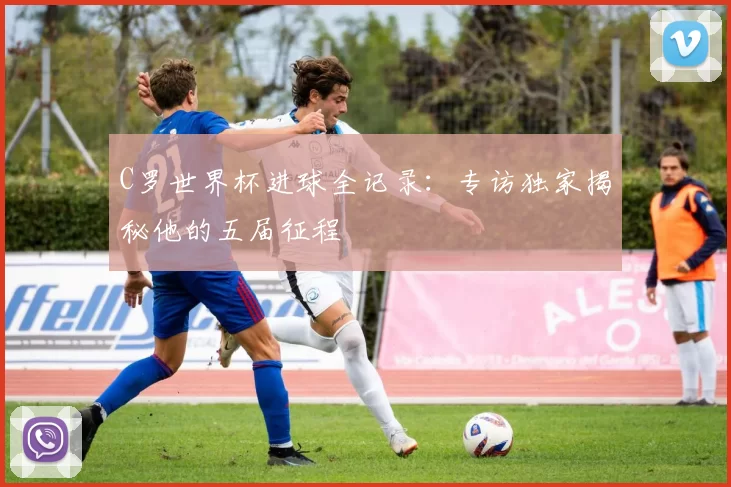 C罗世界杯进球全记录：专访独家揭秘他的五届征程