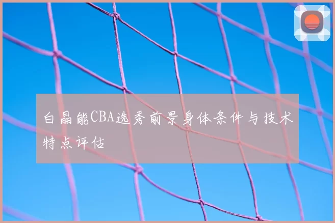 白晶能CBA选秀前景身体条件与技术特点评估