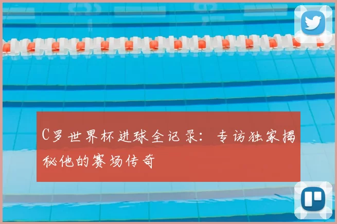 C罗世界杯进球全记录：专访独家揭秘他的赛场传奇