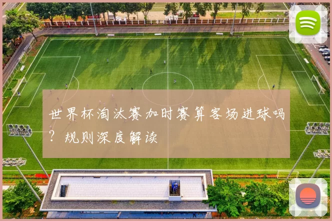 世界杯淘汰赛加时赛算客场进球吗?规则深度解读