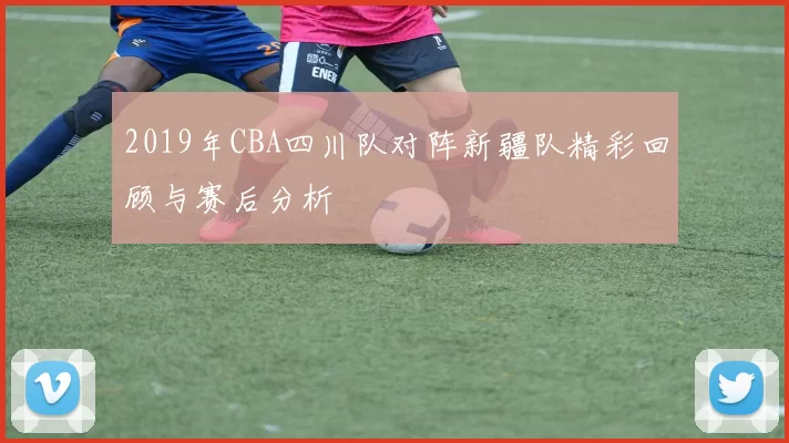 2019年CBA四川队对阵新疆队精彩回顾与赛后分析