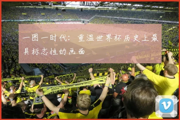 一图一时代:重温世界杯历史上最具标志性的画面