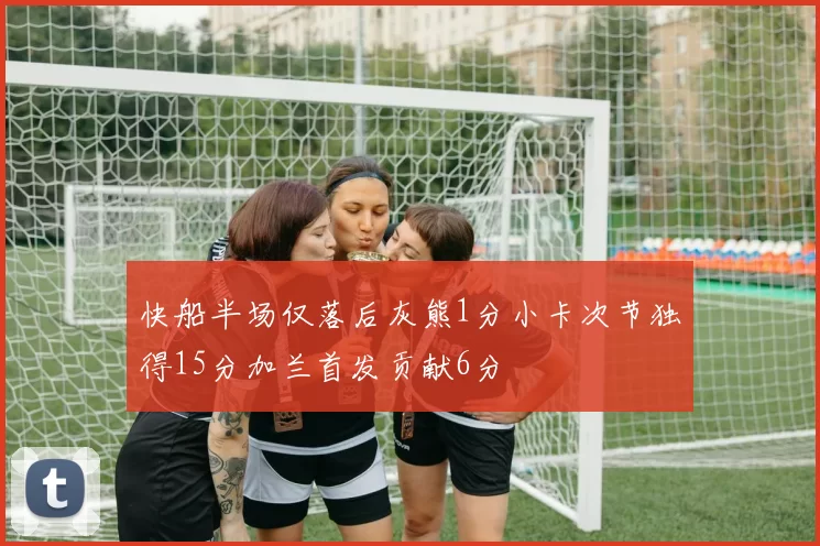 快船半场仅落后灰熊1分小卡次节独得15分加兰首发贡献6分