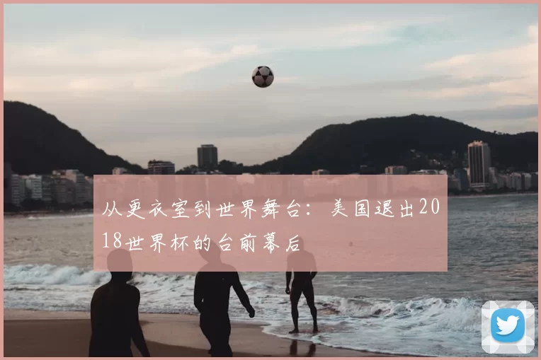 从更衣室到世界舞台:美国退出2018世界杯的台前幕后
