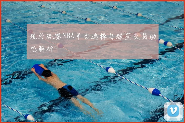 境外观赛NBA平台选择与球星交易动态解析
